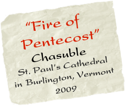     “Fire of   
   Pentecost”  
      Chasuble                                                                                                                                                                                                                                                                                                                                                                                                                                                                                                                                                                                                                                                                                                                                                                                                                                                                                                                                                                                                                                                                                                                                                             
  St. Paul’s Cathedral in Burlington, Vermont
           2009
