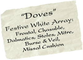       “Doves” Festive White Array:
      Frontal, Chasuble, Dalmatics, Stoles, Mitre,   
           Burse & Veil, 
         Missal Cushion
