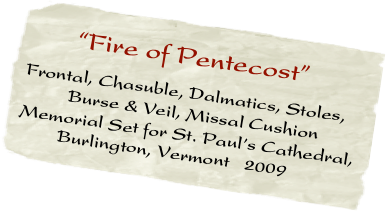      “Fire of Pentecost”  
Frontal, Chasuble, Dalmatics, Stoles,
         Burse & Veil, Missal Cushion
Memorial Set for St. Paul’s Cathedral,
        Burlington, Vermont   2009
             